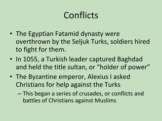 Conflicts The Egyptian Fatamid dynasty were overthrown by the Seljuk Turks, soldiers hired to fight for them. In 1055, a Turkish leader captured Baghdad and held the title sultan, or “holder of power” The Byzantine emperor, Alexius I asked Christians for help against the Turks This began a series of crusades, or conflicts and battles of Christians against Muslims 