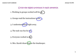 Lessons 2 and 3.notebook                                                  January 16, 2013



                           Circle the object pronouns in each sentence.

             1. Working in groups worked well for us. 


             2. George read the instructions to me. 


             3. I understood them right away. 


             4. The task was fun for us. 


             5. Everyone worked on it. 


             6. Mrs. Kuralt chose him as the timekeeper. 



                                                                                             3
 