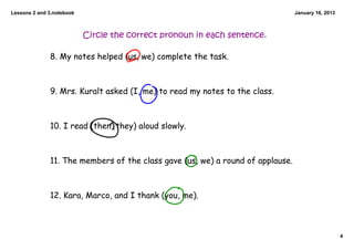 Lessons 2 and 3.notebook                                                        January 16, 2013



                           Circle the correct pronoun in each sentence.

              8. My notes helped (us, we) complete the task.



              9. Mrs. Kuralt asked (I, me) to read my notes to the class.



              10. I read (then, they) aloud slowly.



              11. The members of the class gave (us, we) a round of applause.



              12. Kara, Marco, and I thank (you, me).



                                                                                                   4
 