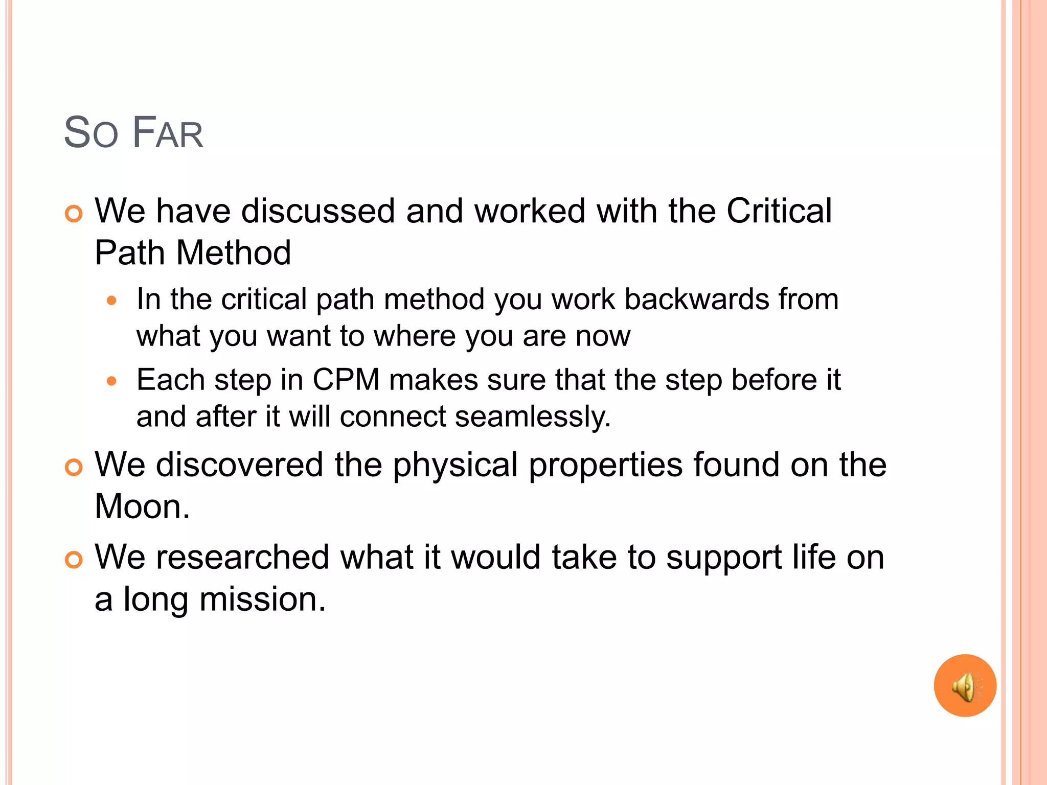SO FAR
We have discussed and worked with the Critical
Path Method
In the critical path method you work backwards from
what you want to where you are now
Each step in CPM makes sure that the step before it
and after it will connect seamlessly.
We discovered the physical properties found on the
Moon.
We researched what it would take to support life on
a long mission.