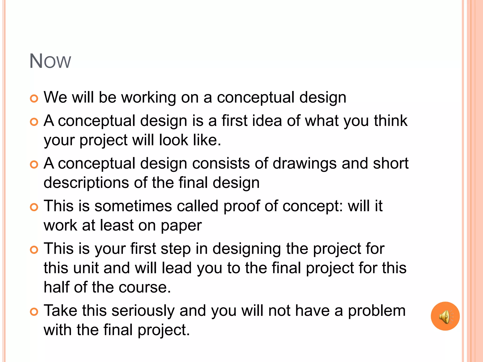 NOW
We will be working on a conceptual design
A conceptual design is a first idea of what you think
your project will look like.
A conceptual design consists of drawings and short
descriptions of the final design
This is sometimes called proof of concept: will it
work at least on paper
This is your first step in designing the project for
this unit and will lead you to the final project for this
half of the course.
Take this seriously and you will not have a problem
with the final project.