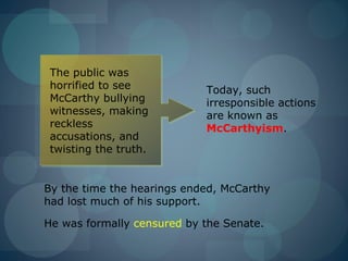 The public was
 horrified to see           Today, such
 McCarthy bullying          irresponsible actions
 witnesses, making          are known as
 reckless                   McCarthyism.
 accusations, and
 twisting the truth.


By the time the hearings ended, McCarthy
had lost much of his support.

He was formally censured by the Senate.
 