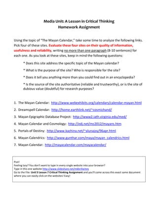 Media Unit: A Lesson in Critical Thinking
Homework Assignment
Using the topic of “The Mayan Calendar,” take some time to analyze the following links.
Pick four of these sites. Evaluate these four sites on their quality of information,
usefulness and reliability, writing no more than one paragraph (8-10 sentences) for
each one. As you look at these sites, keep in mind the following questions:
* Does this site address the specific topic of the Mayan calendar?
* What is the purpose of the site? Who is responsible for the site?
* Does it tell you anything more than you could find out in an encyclopedia?
* Is the source of the site authoritative (reliable and trustworthy), or is the site of
dubious value (doubtful) for research purposes?
1. The Mayan Calendar: http://www.webexhibits.org/calendars/calendar-mayan.html
2. Dreamspell Calendar: http://home.earthlink.net/~cosmichand/
3. Mayan Epigraphic Database Project: http://www2.iath.virginia.edu/med/
4. Mayan Calendar and Cosmology: http://edj.net/mc2012/mayans.htm
5. Portals of Destiny: http://www.kachina.net/~alunajoy/96apr.html
6. Mayan Calendrics: http://www.gunthar.com/maya/mayan_calendrics.html
7. Mayan Calendar: http://mayacalendar.com/mayacalendar/
Psst!
Feeling lazy? You don’t want to type in every single website into your browser?
Type in this one website http://www.slideshare.net/mkbrillantes
Go to the File: Unit 5 Lesson 7 Critical Thinking Assignment and you’ll come across this exact same document
where you can easily click on the websites! Easy!
 