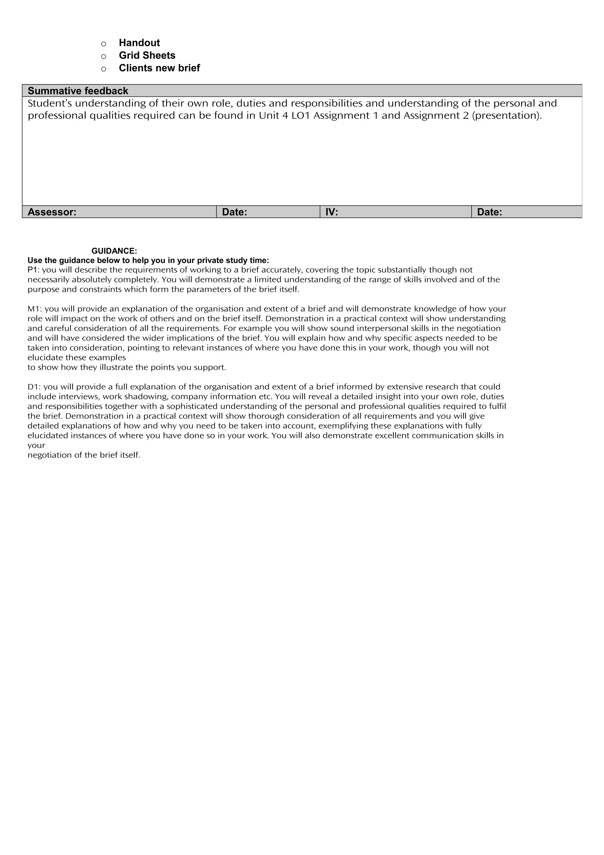 o    Handout
                   o    Grid Sheets
                   o    Clients new brief

Summative feedback
Student’s understanding of their own role, duties and responsibilities and understanding of the personal and
professional qualities required can be found in Unit 4 LO1 Assignment 1 and Assignment 2 (presentation).




Assessor:                                          Date:                      IV:                                     Date:


                 GUIDANCE:
Use the guidance below to help you in your private study time:
P1: you will describe the requirements of working to a brief accurately, covering the topic substantially though not
necessarily absolutely completely. You will demonstrate a limited understanding of the range of skills involved and of the
purpose and constraints which form the parameters of the brief itself.

M1: you will provide an explanation of the organisation and extent of a brief and will demonstrate knowledge of how your
role will impact on the work of others and on the brief itself. Demonstration in a practical context will show understanding
and careful consideration of all the requirements. For example you will show sound interpersonal skills in the negotiation
and will have considered the wider implications of the brief. You will explain how and why specific aspects needed to be
taken into consideration, pointing to relevant instances of where you have done this in your work, though you will not
elucidate these examples
to show how they illustrate the points you support.

D1: you will provide a full explanation of the organisation and extent of a brief informed by extensive research that could
include interviews, work shadowing, company information etc. You will reveal a detailed insight into your own role, duties
and responsibilities together with a sophisticated understanding of the personal and professional qualities required to fulfil
the brief. Demonstration in a practical context will show thorough consideration of all requirements and you will give
detailed explanations of how and why you need to be taken into account, exemplifying these explanations with fully
elucidated instances of where you have done so in your work. You will also demonstrate excellent communication skills in
your
negotiation of the brief itself.
 