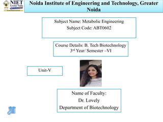 Noida Institute of Engineering and Technology, Greater
Noida
Name of Faculty:
Dr. Lovely
Department of Biotechnology
Subject Name: Metabolic Engineering
Subject Code: ABT0602
Course Details: B. Tech Biotechnology
3rd Year/ Semester –VI
Unit-V
 