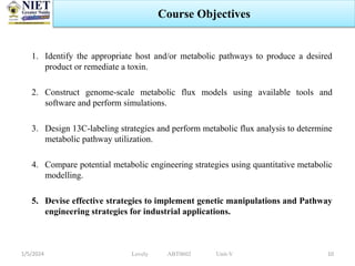 1. Identify the appropriate host and/or metabolic pathways to produce a desired
product or remediate a toxin.
2. Construct genome-scale metabolic flux models using available tools and
software and perform simulations.
3. Design 13C-labeling strategies and perform metabolic flux analysis to determine
metabolic pathway utilization.
4. Compare potential metabolic engineering strategies using quantitative metabolic
modelling.
5. Devise effective strategies to implement genetic manipulations and Pathway
engineering strategies for industrial applications.
1/5/2024 10
Course Objectives
Lovely ABT0602 Unit-V
 