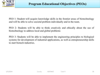 1/5/2024 16
Program Educational Objectives (PEOs)
PEO 1: Student will acquire knowledge skills in the frontier areas of biotechnology
and will be able to solve societal problem individually and in the team.
PEO 2: Students will be able to think creatively and ethically about the use of
biotechnology to address local and global problems
PEO 3: Students will be able to implement the engineering principles to biological
systems for development of industrial applications, as well as entrepreneurship skills
to start biotech industries.
Lovely ABT0602 Unit-V
 