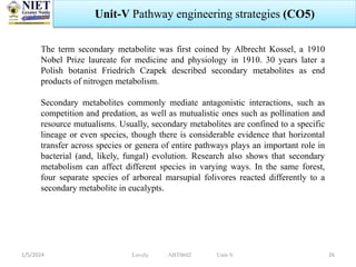 1/5/2024 26
Unit-V Pathway engineering strategies (CO5)
Lovely ABT0602 Unit-V
The term secondary metabolite was first coined by Albrecht Kossel, a 1910
Nobel Prize laureate for medicine and physiology in 1910. 30 years later a
Polish botanist Friedrich Czapek described secondary metabolites as end
products of nitrogen metabolism.
Secondary metabolites commonly mediate antagonistic interactions, such as
competition and predation, as well as mutualistic ones such as pollination and
resource mutualisms. Usually, secondary metabolites are confined to a specific
lineage or even species, though there is considerable evidence that horizontal
transfer across species or genera of entire pathways plays an important role in
bacterial (and, likely, fungal) evolution. Research also shows that secondary
metabolism can affect different species in varying ways. In the same forest,
four separate species of arboreal marsupial folivores reacted differently to a
secondary metabolite in eucalypts.
 