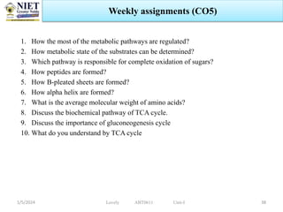 1. How the most of the metabolic pathways are regulated?
2. How metabolic state of the substrates can be determined?
3. Which pathway is responsible for complete oxidation of sugars?
4. How peptides are formed?
5. How B-pleated sheets are formed?
6. How alpha helix are formed?
7. What is the average molecular weight of amino acids?
8. Discuss the biochemical pathway of TCA cycle.
9. Discuss the importance of gluconeogenesis cycle
10. What do you understand by TCA cycle
1/5/2024 38
Weekly assignments (CO5)
Lovely ABT0611 Unit-I
 
