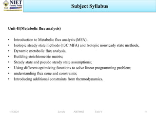 Unit-II(Metabolic flux analysis)
• Introduction to Metabolic flux analysis (MFA),
• Isotopic steady state methods (13C MFA) and Isotopic nonsteady state methods,
• Dynamic metabolic flux analysis,
• Building stoichiometric matrix;
• Steady state and pseudo steady state assumptions;
• Using different optimizing functions to solve linear programming problem;
• understanding flux cone and constraints;
• Introducing additional constraints from thermodynamics.
1/5/2024 5
Subject Syllabus
Lovely ABT0602 Unit-V
 