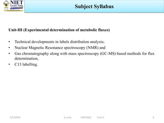 Unit-III (Experimental determination of metabolic fluxes)
• Technical developments in labels distribution analysis;
• Nuclear Magnetic Resonance spectroscopy (NMR) and
• Gas chromatography along with mass spectroscopy (GC-MS) based methods for flux
determination,
• C13 labelling.
1/5/2024 6
Subject Syllabus
Lovely ABT0602 Unit-V
 