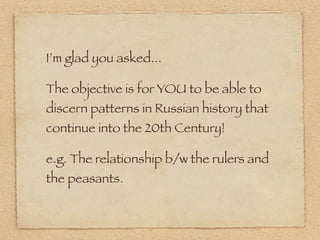 I’m glad you asked...

The objective is for YOU to be able to
discern patterns in Russian history that
continue into the 20th Century!

e.g. The relationship b/w the rulers and
the peasants.
 