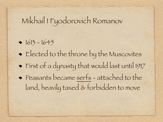 Mikhail I Fyodorovich Romanov

 1613 - 1645
 Elected to the throne by the Muscovites
 First of a dynasty that would last until 1917
 Peasants became serfs - attached to the
 land, heavily taxed & forbidden to move
 