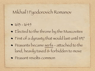 Mikhail I Fyodorovich Romanov

 1613 - 1645
 Elected to the throne by the Muscovites
 First of a dynasty that would last until 1917
 Peasants became serfs - attached to the
 land, heavily taxed & forbidden to move
 Peasant revolts common
 