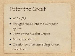 Peter the Great
 1682 - 1725
 Brought Russia into the European
 sphere
 Dawn of the Russian Empire
 Autocratic state
 Creation of a ‘senate’ solely for tax
 collection
 