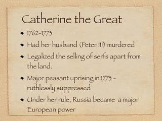 Catherine the Great
 1762-1773
 Had her husband (Peter III) murdered
 Legalized the selling of serfs apart from
 the land.
 Major peasant uprising in 1773 -
 ruthlessly suppressed
 Under her rule, Russia became a major
 European power
 