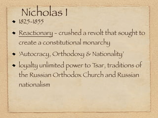 Nicholas I
1825-1855
Reactionary - crushed a revolt that sought to
create a constitutional monarchy
‘Autocracy, Orthodoxy & Nationality’
loyalty unlimited power to Tsar, traditions of
the Russian Orthodox Church and Russian
nationalism
 