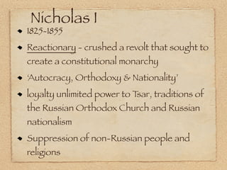 Nicholas I
1825-1855
Reactionary - crushed a revolt that sought to
create a constitutional monarchy
‘Autocracy, Orthodoxy & Nationality’
loyalty unlimited power to Tsar, traditions of
the Russian Orthodox Church and Russian
nationalism
Suppression of non-Russian people and
religions
 
