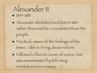 Alexander II
 1855-1881
 Alexander abolished serfdom in 1861
 rather than wait for a revolution from the
 people.
 Practical, aware of the feelings of the
 times - able to bring about reform.
 Followed a liberal course of action, but
 was assassinated by left-wing
 revolutionaries anyway... :(
 