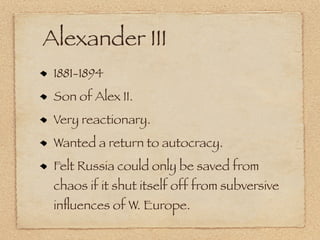 Alexander III
 1881-1894
 Son of Alex II.
 Very reactionary.
 Wanted a return to autocracy.
 Felt Russia could only be saved from
 chaos if it shut itself off from subversive
 inﬂuences of W. Europe.
 