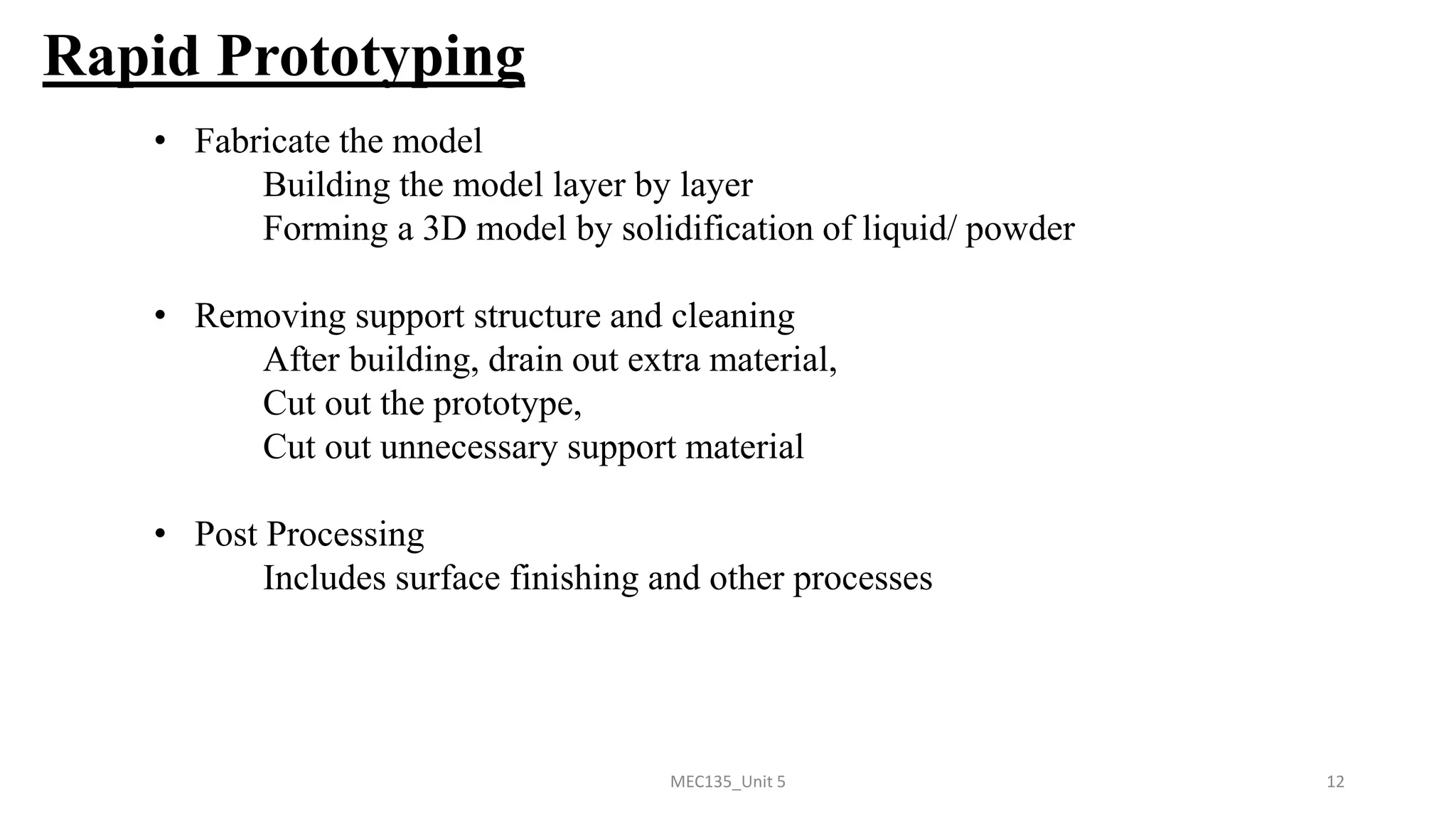 MEC135_Unit 5 12
Rapid Prototyping
• Fabricate the model
Building the model layer by layer
Forming a 3D model by solidification of liquid/ powder
• Removing support structure and cleaning
After building, drain out extra material,
Cut out the prototype,
Cut out unnecessary support material
• Post Processing
Includes surface finishing and other processes
 