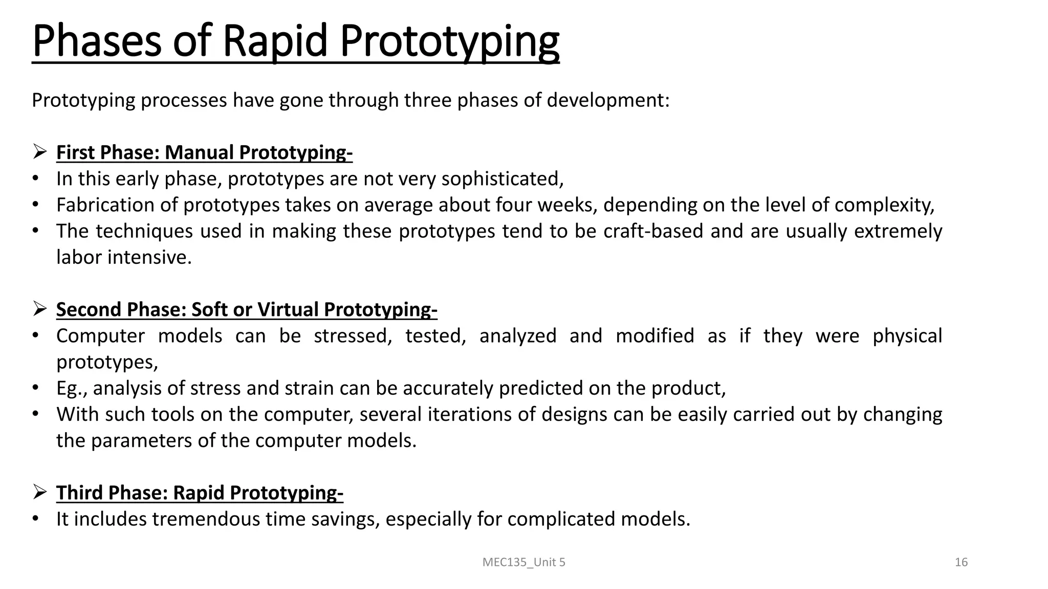 MEC135_Unit 5 16
Phases of Rapid Prototyping
Prototyping processes have gone through three phases of development:
➢ First Phase: Manual Prototyping-
• In this early phase, prototypes are not very sophisticated,
• Fabrication of prototypes takes on average about four weeks, depending on the level of complexity,
• The techniques used in making these prototypes tend to be craft-based and are usually extremely
labor intensive.
➢ Second Phase: Soft or Virtual Prototyping-
• Computer models can be stressed, tested, analyzed and modified as if they were physical
prototypes,
• Eg., analysis of stress and strain can be accurately predicted on the product,
• With such tools on the computer, several iterations of designs can be easily carried out by changing
the parameters of the computer models.
➢ Third Phase: Rapid Prototyping-
• It includes tremendous time savings, especially for complicated models.
 