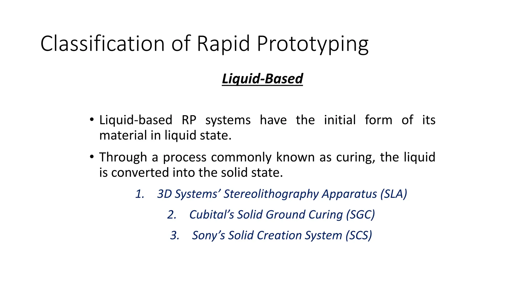 Classification of Rapid Prototyping
Liquid-Based
• Liquid-based RP systems have the initial form of its
material in liquid state.
• Through a process commonly known as curing, the liquid
is converted into the solid state.
1. 3D Systems’ Stereolithography Apparatus (SLA)
2. Cubital’s Solid Ground Curing (SGC)
3. Sony’s Solid Creation System (SCS)
 