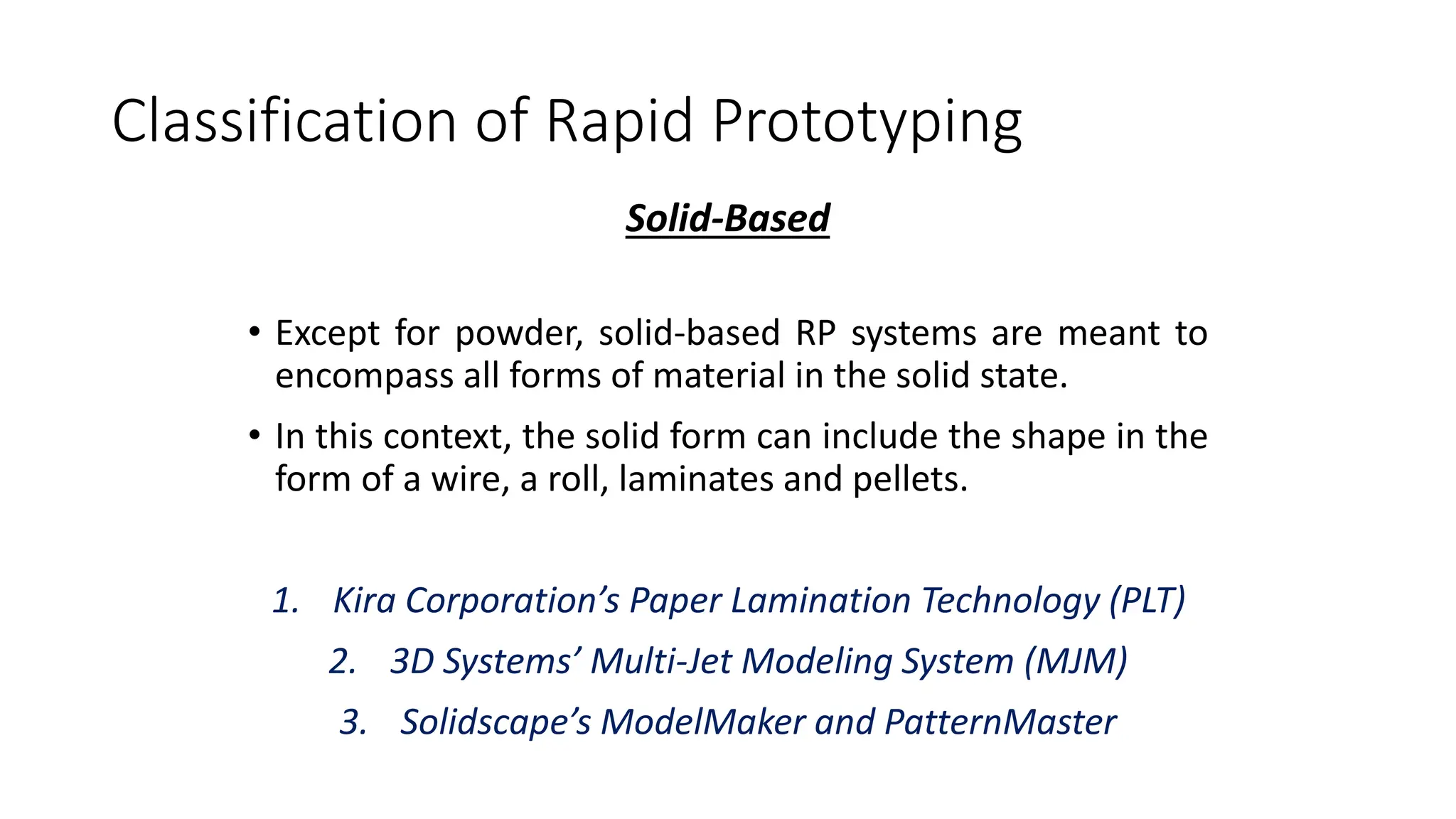 Classification of Rapid Prototyping
Solid-Based
• Except for powder, solid-based RP systems are meant to
encompass all forms of material in the solid state.
• In this context, the solid form can include the shape in the
form of a wire, a roll, laminates and pellets.
1. Kira Corporation’s Paper Lamination Technology (PLT)
2. 3D Systems’ Multi-Jet Modeling System (MJM)
3. Solidscape’s ModelMaker and PatternMaster
 