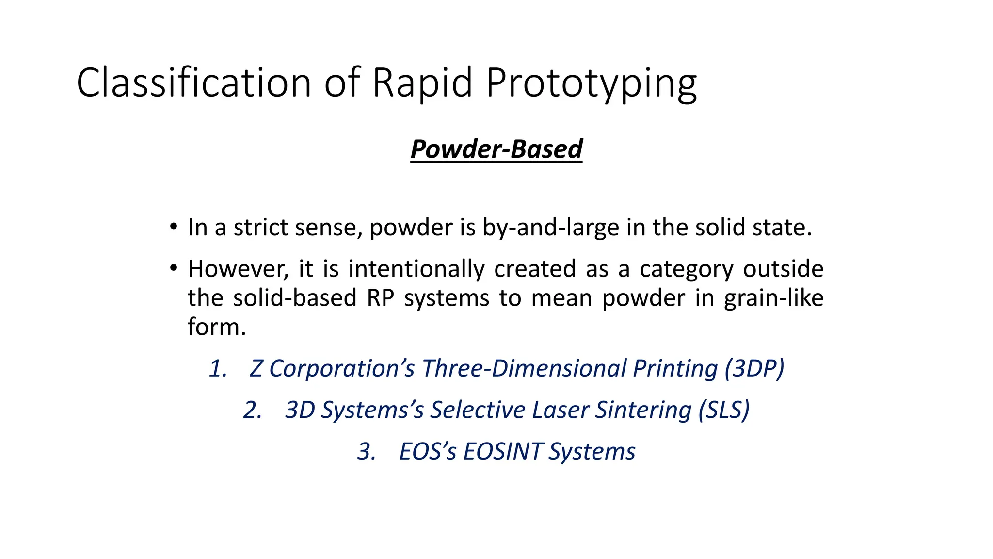 Classification of Rapid Prototyping
Powder-Based
• In a strict sense, powder is by-and-large in the solid state.
• However, it is intentionally created as a category outside
the solid-based RP systems to mean powder in grain-like
form.
1. Z Corporation’s Three-Dimensional Printing (3DP)
2. 3D Systems’s Selective Laser Sintering (SLS)
3. EOS’s EOSINT Systems
 