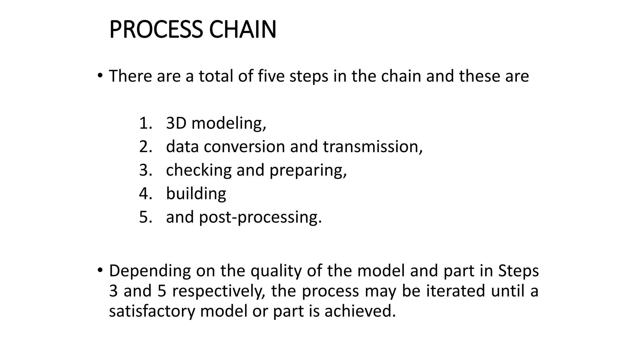 PROCESS CHAIN
• There are a total of five steps in the chain and these are
1. 3D modeling,
2. data conversion and transmission,
3. checking and preparing,
4. building
5. and post-processing.
• Depending on the quality of the model and part in Steps
3 and 5 respectively, the process may be iterated until a
satisfactory model or part is achieved.
 