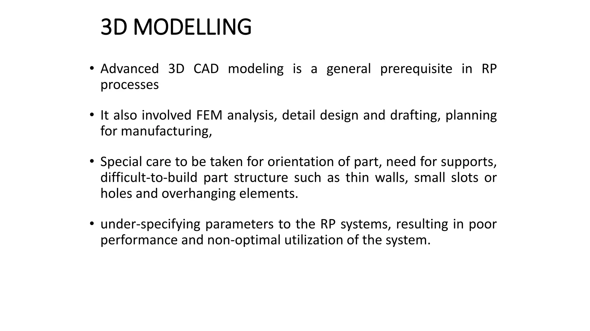 3D MODELLING
• Advanced 3D CAD modeling is a general prerequisite in RP
processes
• It also involved FEM analysis, detail design and drafting, planning
for manufacturing,
• Special care to be taken for orientation of part, need for supports,
difficult-to-build part structure such as thin walls, small slots or
holes and overhanging elements.
• under-specifying parameters to the RP systems, resulting in poor
performance and non-optimal utilization of the system.
 