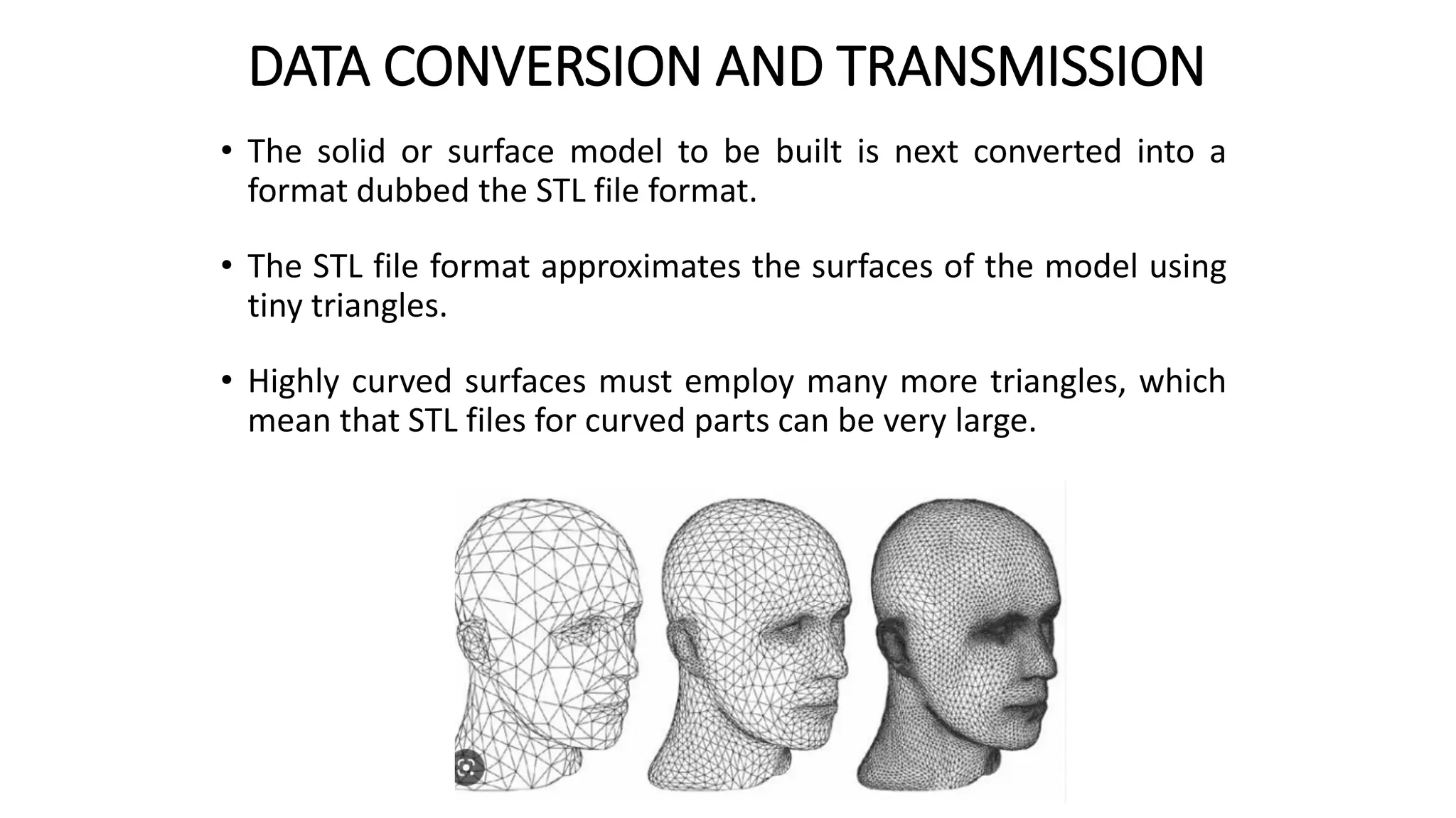 DATA CONVERSION AND TRANSMISSION
• The solid or surface model to be built is next converted into a
format dubbed the STL file format.
• The STL file format approximates the surfaces of the model using
tiny triangles.
• Highly curved surfaces must employ many more triangles, which
mean that STL files for curved parts can be very large.
 