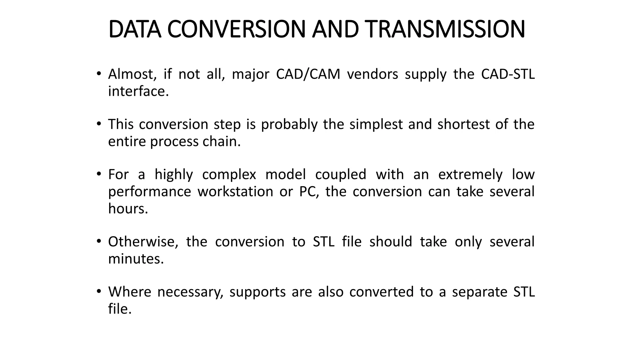 DATA CONVERSION AND TRANSMISSION
• Almost, if not all, major CAD/CAM vendors supply the CAD-STL
interface.
• This conversion step is probably the simplest and shortest of the
entire process chain.
• For a highly complex model coupled with an extremely low
performance workstation or PC, the conversion can take several
hours.
• Otherwise, the conversion to STL file should take only several
minutes.
• Where necessary, supports are also converted to a separate STL
file.
 