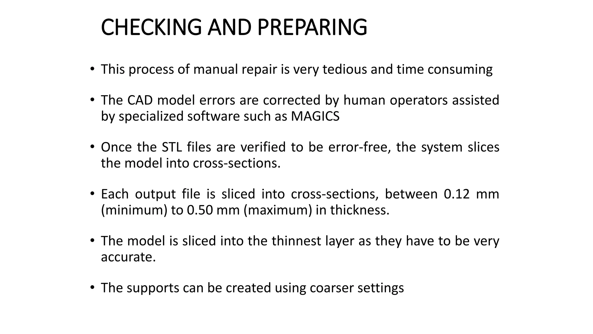 CHECKING AND PREPARING
• This process of manual repair is very tedious and time consuming
• The CAD model errors are corrected by human operators assisted
by specialized software such as MAGICS
• Once the STL files are verified to be error-free, the system slices
the model into cross-sections.
• Each output file is sliced into cross-sections, between 0.12 mm
(minimum) to 0.50 mm (maximum) in thickness.
• The model is sliced into the thinnest layer as they have to be very
accurate.
• The supports can be created using coarser settings
 