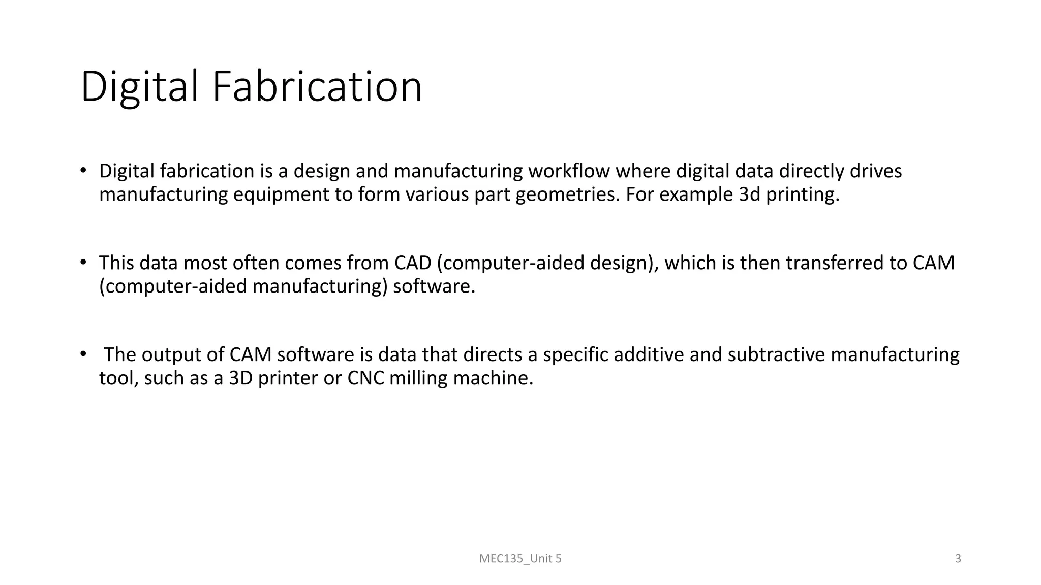 Digital Fabrication
• Digital fabrication is a design and manufacturing workflow where digital data directly drives
manufacturing equipment to form various part geometries. For example 3d printing.
• This data most often comes from CAD (computer-aided design), which is then transferred to CAM
(computer-aided manufacturing) software.
• The output of CAM software is data that directs a specific additive and subtractive manufacturing
tool, such as a 3D printer or CNC milling machine.
MEC135_Unit 5 3
 