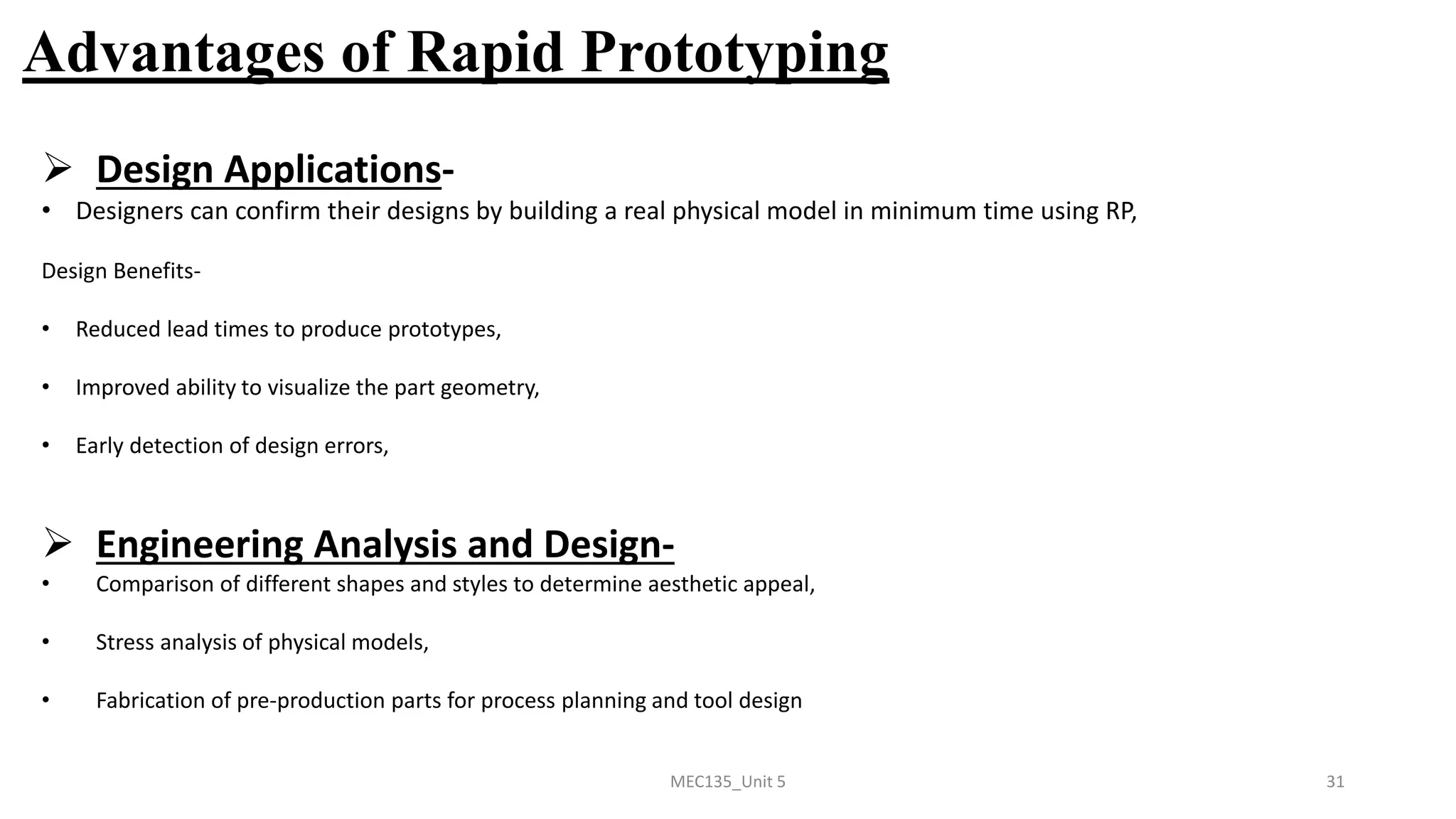 MEC135_Unit 5 31
Advantages of Rapid Prototyping
➢ Design Applications-
• Designers can confirm their designs by building a real physical model in minimum time using RP,
Design Benefits-
• Reduced lead times to produce prototypes,
• Improved ability to visualize the part geometry,
• Early detection of design errors,
➢ Engineering Analysis and Design-
• Comparison of different shapes and styles to determine aesthetic appeal,
• Stress analysis of physical models,
• Fabrication of pre-production parts for process planning and tool design
 