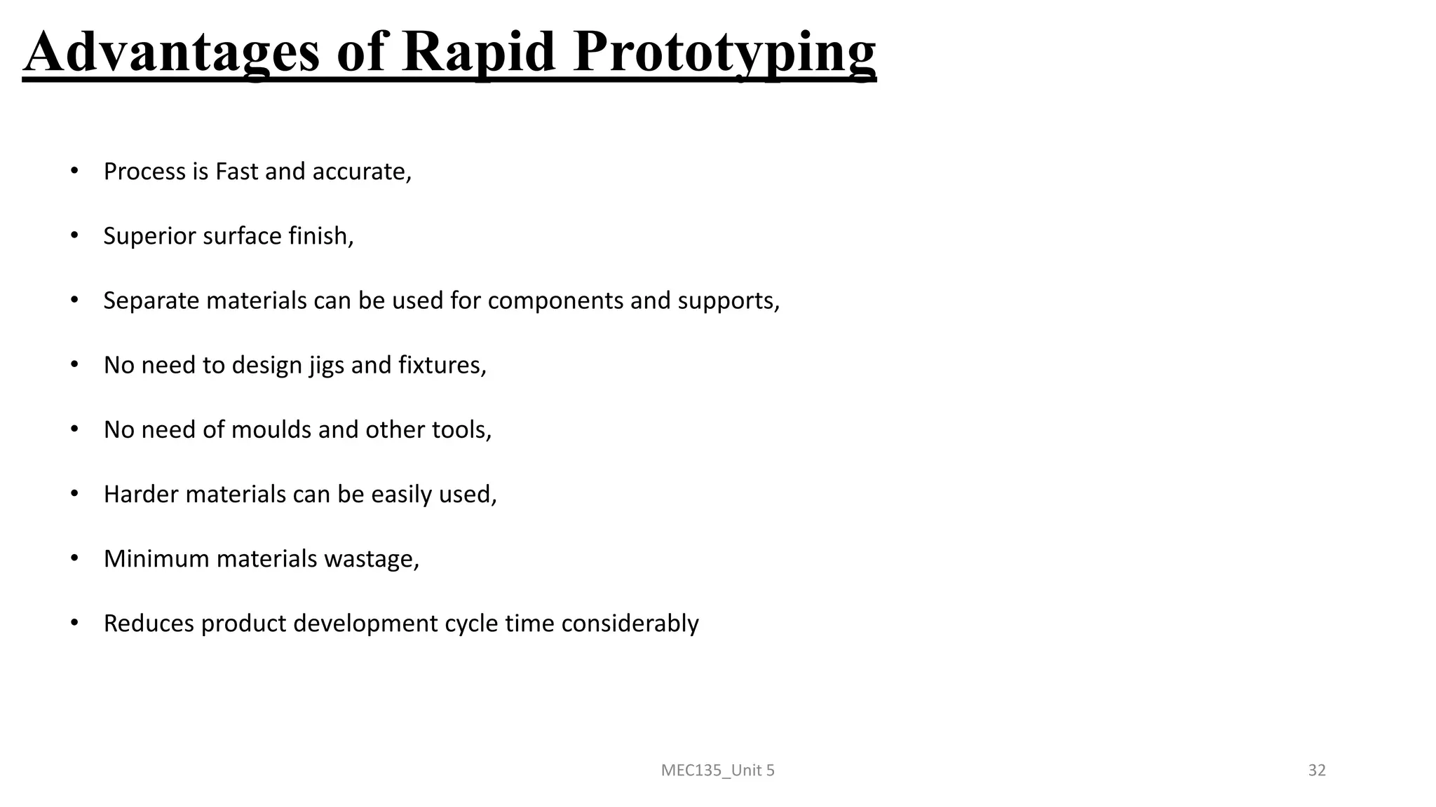 MEC135_Unit 5 32
Advantages of Rapid Prototyping
• Process is Fast and accurate,
• Superior surface finish,
• Separate materials can be used for components and supports,
• No need to design jigs and fixtures,
• No need of moulds and other tools,
• Harder materials can be easily used,
• Minimum materials wastage,
• Reduces product development cycle time considerably
 