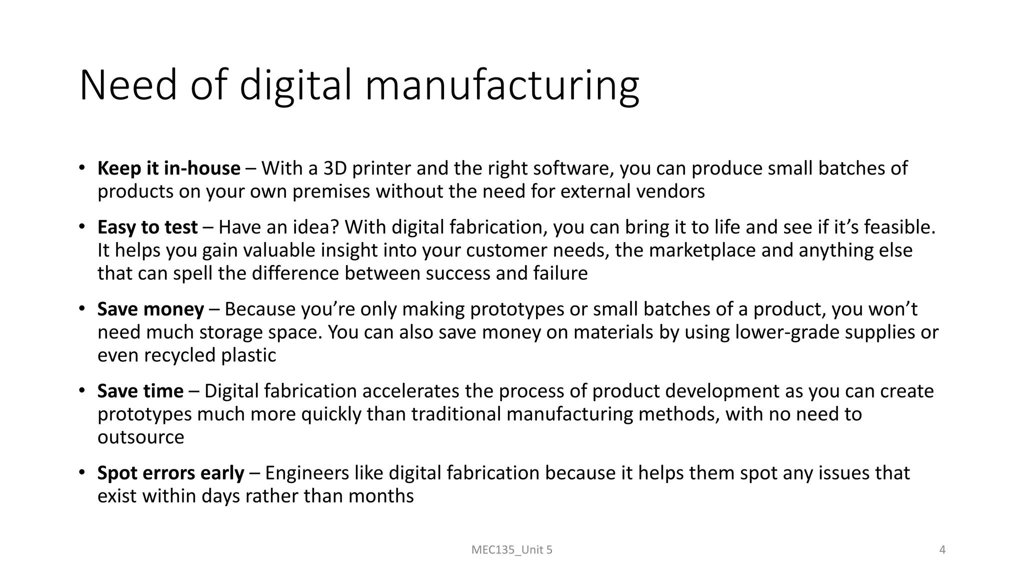 Need of digital manufacturing
• Keep it in-house – With a 3D printer and the right software, you can produce small batches of
products on your own premises without the need for external vendors
• Easy to test – Have an idea? With digital fabrication, you can bring it to life and see if it’s feasible.
It helps you gain valuable insight into your customer needs, the marketplace and anything else
that can spell the difference between success and failure
• Save money – Because you’re only making prototypes or small batches of a product, you won’t
need much storage space. You can also save money on materials by using lower-grade supplies or
even recycled plastic
• Save time – Digital fabrication accelerates the process of product development as you can create
prototypes much more quickly than traditional manufacturing methods, with no need to
outsource
• Spot errors early – Engineers like digital fabrication because it helps them spot any issues that
exist within days rather than months
MEC135_Unit 5 4
 