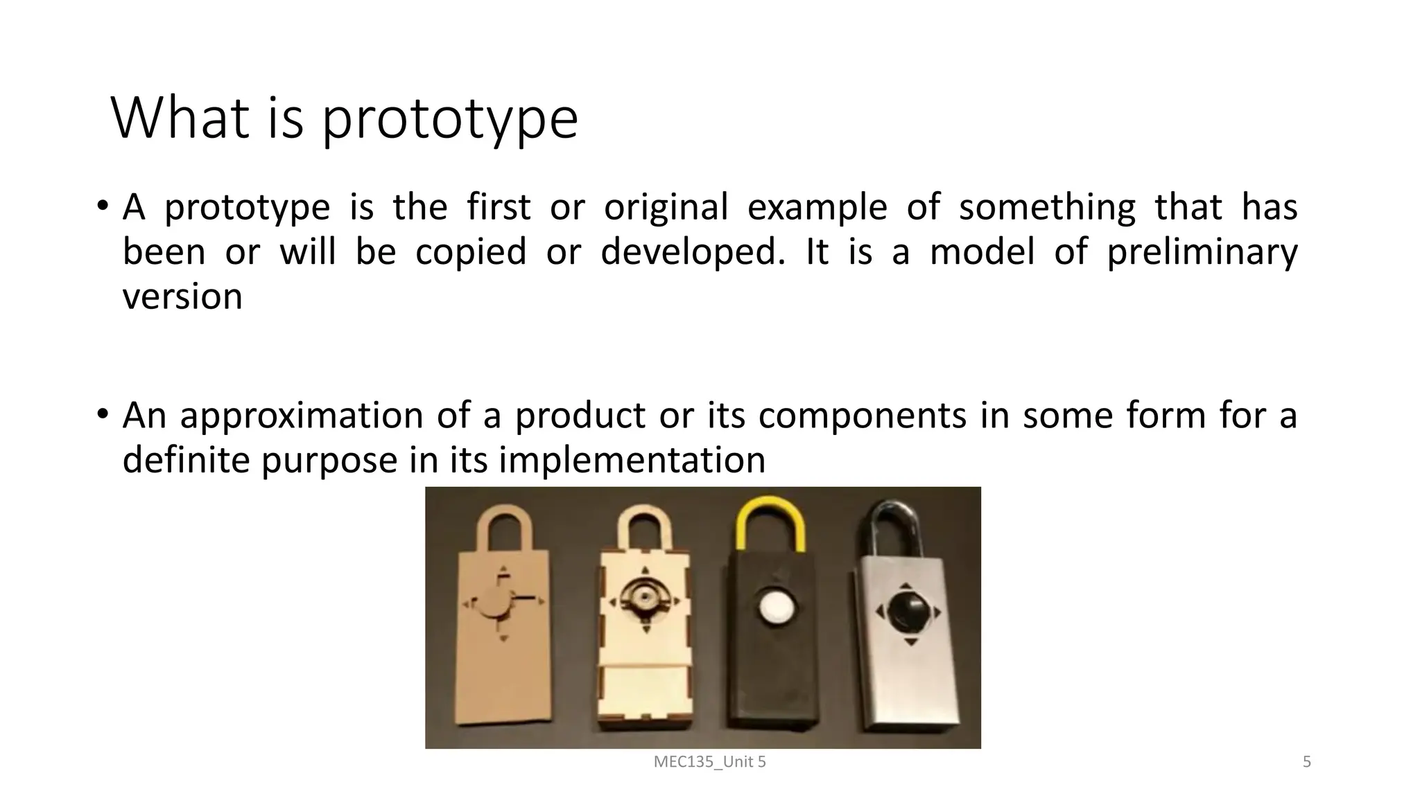 What is prototype
• A prototype is the first or original example of something that has
been or will be copied or developed. It is a model of preliminary
version
• An approximation of a product or its components in some form for a
definite purpose in its implementation
MEC135_Unit 5 5
 