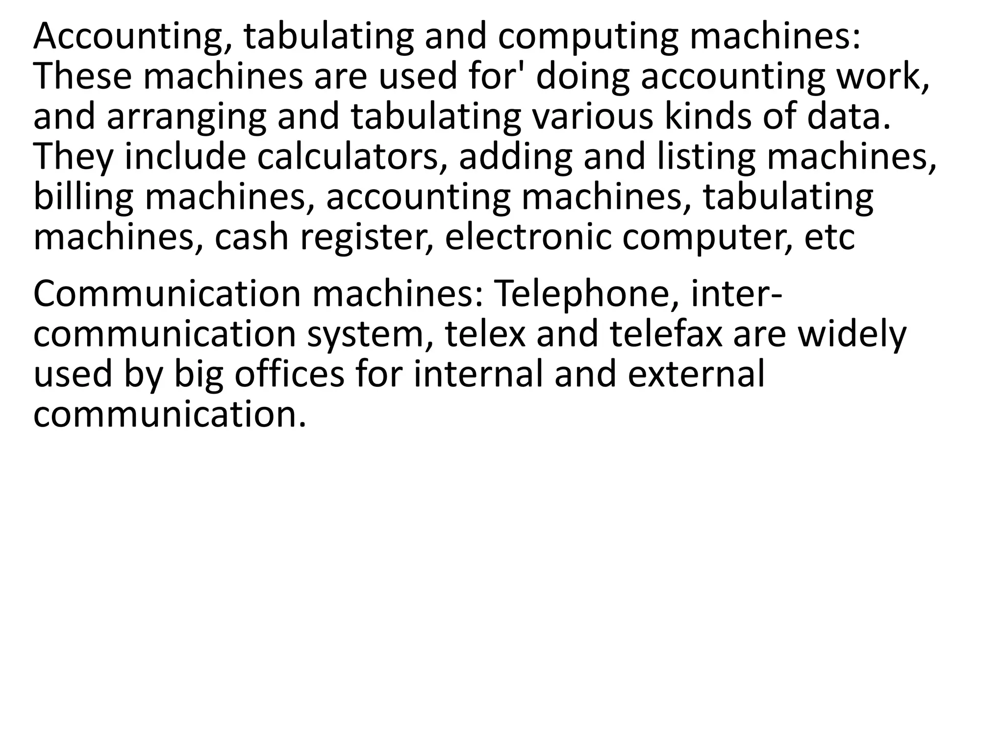 Accounting, tabulating and computing machines:
These machines are used for' doing accounting work,
and arranging and tabulating various kinds of data.
They include calculators, adding and listing machines,
billing machines, accounting machines, tabulating
machines, cash register, electronic computer, etc
Communication machines: Telephone, inter-
communication system, telex and telefax are widely
used by big offices for internal and external
communication.
 