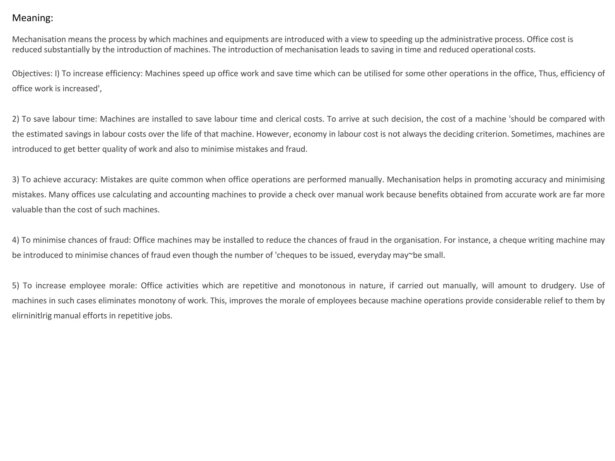 Meaning:
Mechanisation means the process by which machines and equipments are introduced with a view to speeding up the administrative process. Office cost is
reduced substantially by the introduction of machines. The introduction of mechanisation leads to saving in time and reduced operational costs.
Objectives: I) To increase efficiency: Machines speed up office work and save time which can be utilised for some other operations in the office, Thus, efficiency of
office work is increased',
2) To save labour time: Machines are installed to save labour time and clerical costs. To arrive at such decision, the cost of a machine 'should be compared with
the estimated savings in labour costs over the life of that machine. However, economy in labour cost is not always the deciding criterion. Sometimes, machines are
introduced to get better quality of work and also to minimise mistakes and fraud.
3) To achieve accuracy: Mistakes are quite common when office operations are performed manually. Mechanisation helps in promoting accuracy and minimising
mistakes. Many offices use calculating and accounting machines to provide a check over manual work because benefits obtained from accurate work are far more
valuable than the cost of such machines.
4) To minimise chances of fraud: Office machines may be installed to reduce the chances of fraud in the organisation. For instance, a cheque writing machine may
be introduced to minimise chances of fraud even though the number of 'cheques to be issued, everyday may~be small.
5) To increase employee morale: Office activities which are repetitive and monotonous in nature, if carried out manually, will amount to drudgery. Use of
machines in such cases eliminates monotony of work. This, improves the morale of employees because machine operations provide considerable relief to them by
elirninitlrig manual efforts in repetitive jobs.
 