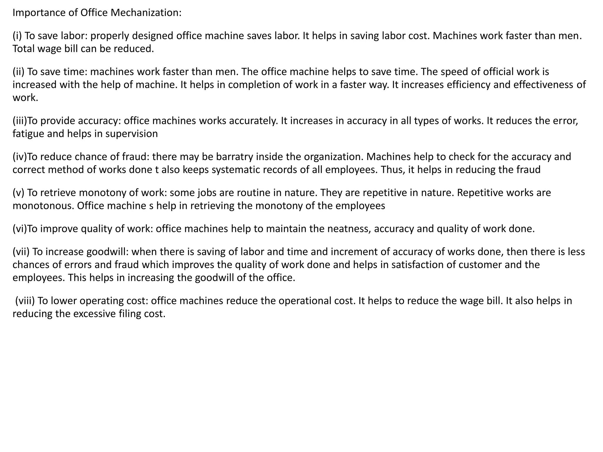 Importance of Office Mechanization:
(i) To save labor: properly designed office machine saves labor. It helps in saving labor cost. Machines work faster than men.
Total wage bill can be reduced.
(ii) To save time: machines work faster than men. The office machine helps to save time. The speed of official work is
increased with the help of machine. It helps in completion of work in a faster way. It increases efficiency and effectiveness of
work.
(iii)To provide accuracy: office machines works accurately. It increases in accuracy in all types of works. It reduces the error,
fatigue and helps in supervision
(iv)To reduce chance of fraud: there may be barratry inside the organization. Machines help to check for the accuracy and
correct method of works done t also keeps systematic records of all employees. Thus, it helps in reducing the fraud
(v) To retrieve monotony of work: some jobs are routine in nature. They are repetitive in nature. Repetitive works are
monotonous. Office machine s help in retrieving the monotony of the employees
(vi)To improve quality of work: office machines help to maintain the neatness, accuracy and quality of work done.
(vii) To increase goodwill: when there is saving of labor and time and increment of accuracy of works done, then there is less
chances of errors and fraud which improves the quality of work done and helps in satisfaction of customer and the
employees. This helps in increasing the goodwill of the office.
(viii) To lower operating cost: office machines reduce the operational cost. It helps to reduce the wage bill. It also helps in
reducing the excessive filing cost.
 