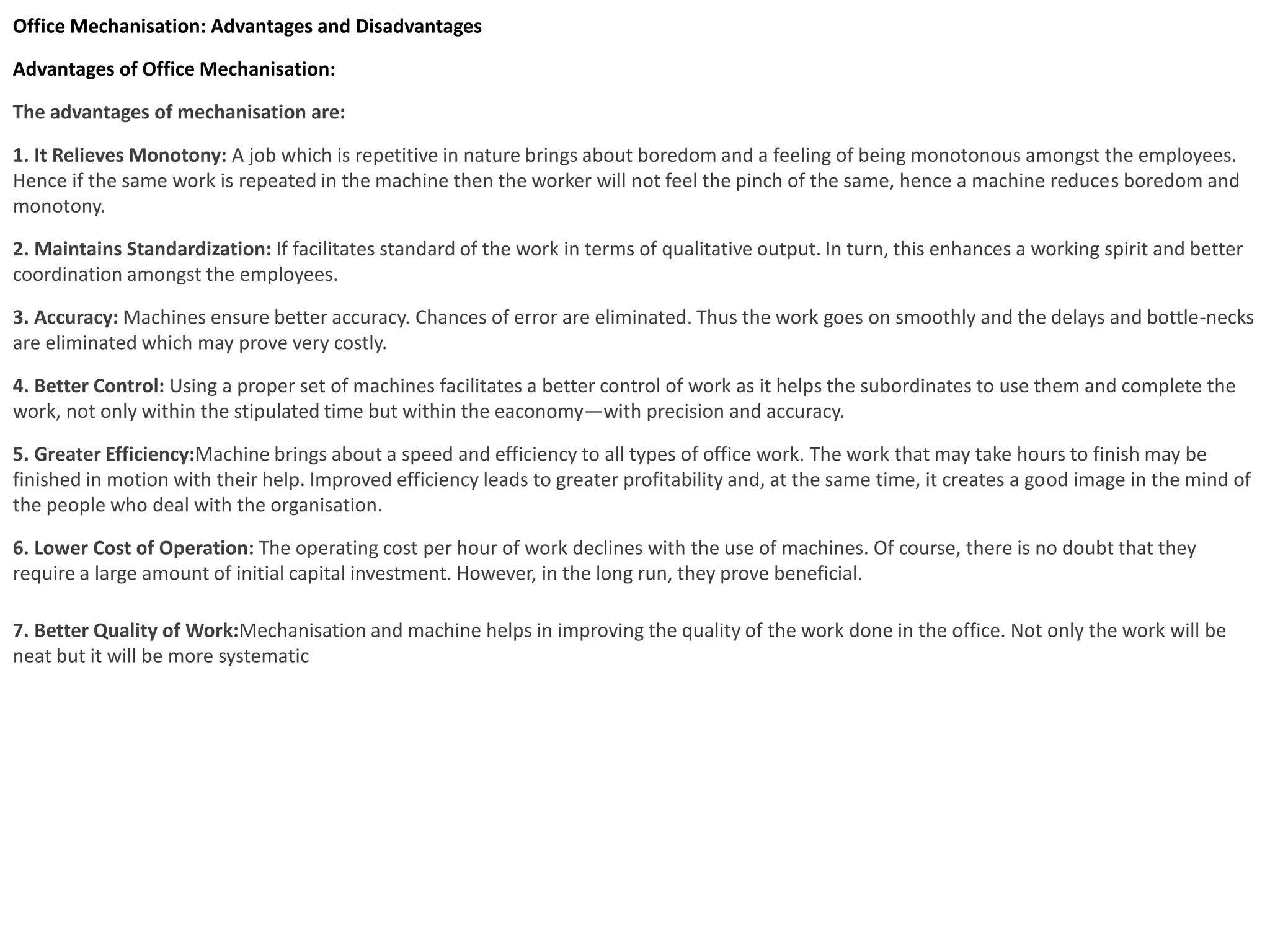 Office Mechanisation: Advantages and Disadvantages
Advantages of Office Mechanisation:
The advantages of mechanisation are:
1. It Relieves Monotony: A job which is repetitive in nature brings about boredom and a feeling of being monotonous amongst the employees.
Hence if the same work is repeated in the machine then the worker will not feel the pinch of the same, hence a machine reduces boredom and
monotony.
2. Maintains Standardization: If facilitates standard of the work in terms of qualitative output. In turn, this enhances a working spirit and better
coordination amongst the employees.
3. Accuracy: Machines ensure better accuracy. Chances of error are eliminated. Thus the work goes on smoothly and the delays and bottle-necks
are eliminated which may prove very costly.
4. Better Control: Using a proper set of machines facilitates a better control of work as it helps the subordinates to use them and complete the
work, not only within the stipulated time but within the eaconomy—with precision and accuracy.
5. Greater Efficiency:Machine brings about a speed and efficiency to all types of office work. The work that may take hours to finish may be
finished in motion with their help. Improved efficiency leads to greater profitability and, at the same time, it creates a good image in the mind of
the people who deal with the organisation.
6. Lower Cost of Operation: The operating cost per hour of work declines with the use of machines. Of course, there is no doubt that they
require a large amount of initial capital investment. However, in the long run, they prove beneficial.
7. Better Quality of Work:Mechanisation and machine helps in improving the quality of the work done in the office. Not only the work will be
neat but it will be more systematic
 