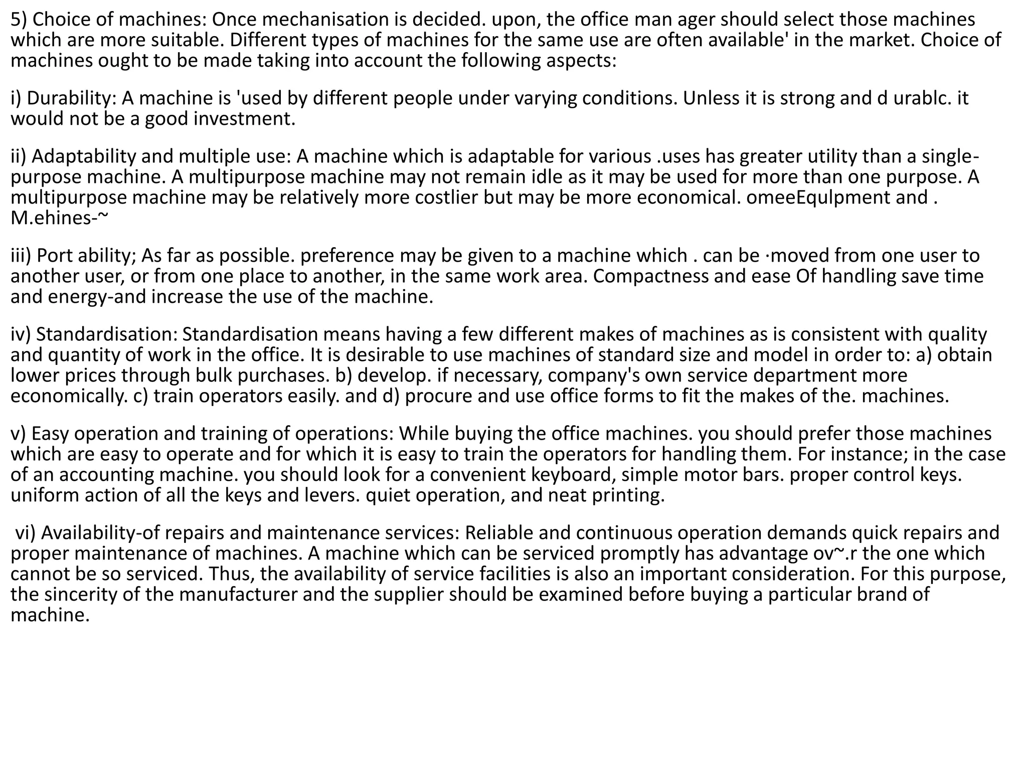 5) Choice of machines: Once mechanisation is decided. upon, the office man ager should select those machines
which are more suitable. Different types of machines for the same use are often available' in the market. Choice of
machines ought to be made taking into account the following aspects:
i) Durability: A machine is 'used by different people under varying conditions. Unless it is strong and d urablc. it
would not be a good investment.
ii) Adaptability and multiple use: A machine which is adaptable for various .uses has greater utility than a single-
purpose machine. A multipurpose machine may not remain idle as it may be used for more than one purpose. A
multipurpose machine may be relatively more costlier but may be more economical. omeeEqulpment and .
M.ehines-~
iii) Port ability; As far as possible. preference may be given to a machine which . can be ·moved from one user to
another user, or from one place to another, in the same work area. Compactness and ease Of handling save time
and energy-and increase the use of the machine.
iv) Standardisation: Standardisation means having a few different makes of machines as is consistent with quality
and quantity of work in the office. It is desirable to use machines of standard size and model in order to: a) obtain
lower prices through bulk purchases. b) develop. if necessary, company's own service department more
economically. c) train operators easily. and d) procure and use office forms to fit the makes of the. machines.
v) Easy operation and training of operations: While buying the office machines. you should prefer those machines
which are easy to operate and for which it is easy to train the operators for handling them. For instance; in the case
of an accounting machine. you should look for a convenient keyboard, simple motor bars. proper control keys.
uniform action of all the keys and levers. quiet operation, and neat printing.
vi) Availability-of repairs and maintenance services: Reliable and continuous operation demands quick repairs and
proper maintenance of machines. A machine which can be serviced promptly has advantage ov~.r the one which
cannot be so serviced. Thus, the availability of service facilities is also an important consideration. For this purpose,
the sincerity of the manufacturer and the supplier should be examined before buying a particular brand of
machine.
 