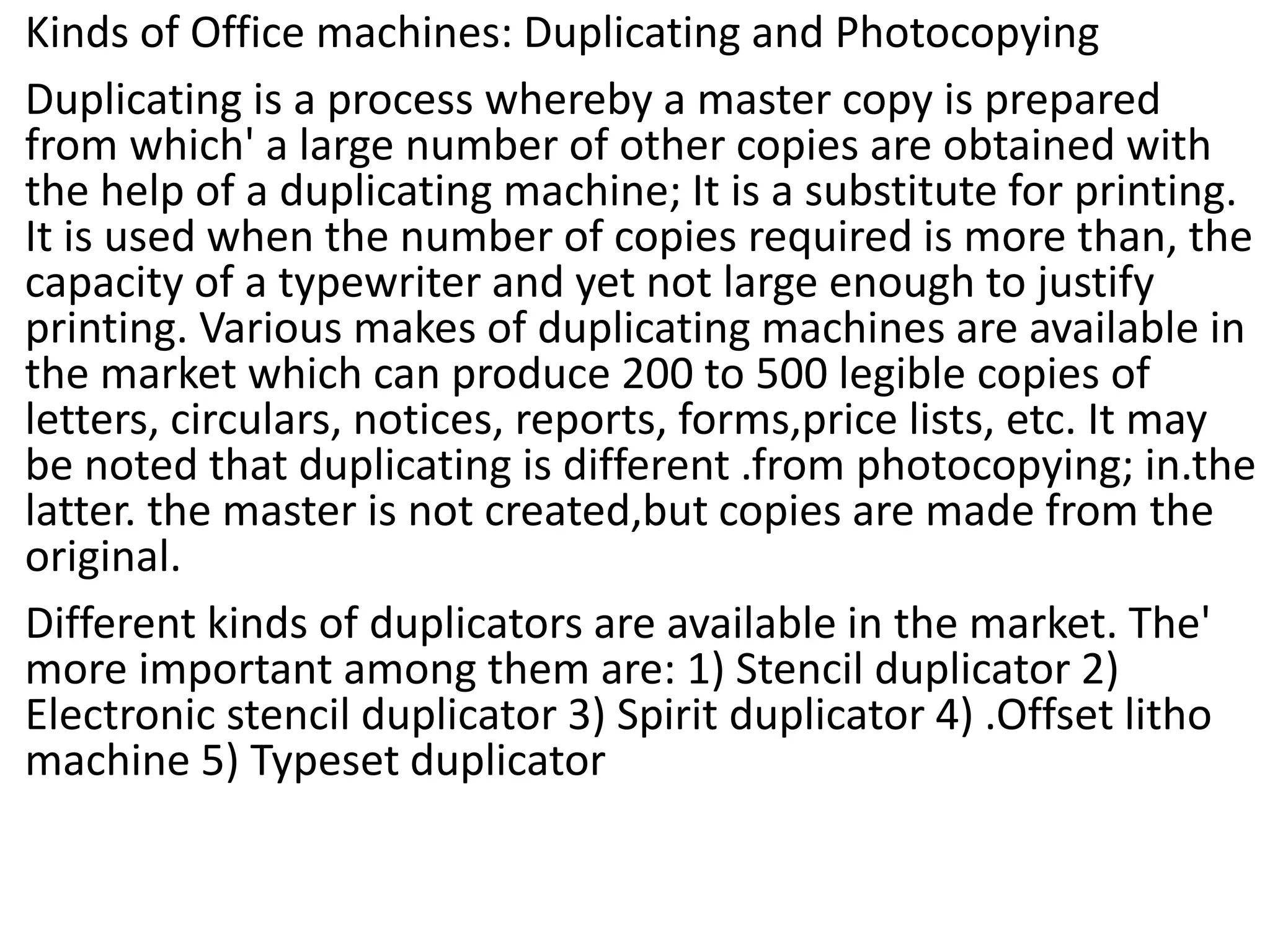 Kinds of Office machines: Duplicating and Photocopying
Duplicating is a process whereby a master copy is prepared
from which' a large number of other copies are obtained with
the help of a duplicating machine; It is a substitute for printing.
It is used when the number of copies required is more than, the
capacity of a typewriter and yet not large enough to justify
printing. Various makes of duplicating machines are available in
the market which can produce 200 to 500 legible copies of
letters, circulars, notices, reports, forms,price lists, etc. It may
be noted that duplicating is different .from photocopying; in.the
latter. the master is not created,but copies are made from the
original.
Different kinds of duplicators are available in the market. The'
more important among them are: 1) Stencil duplicator 2)
Electronic stencil duplicator 3) Spirit duplicator 4) .Offset litho
machine 5) Typeset duplicator
 