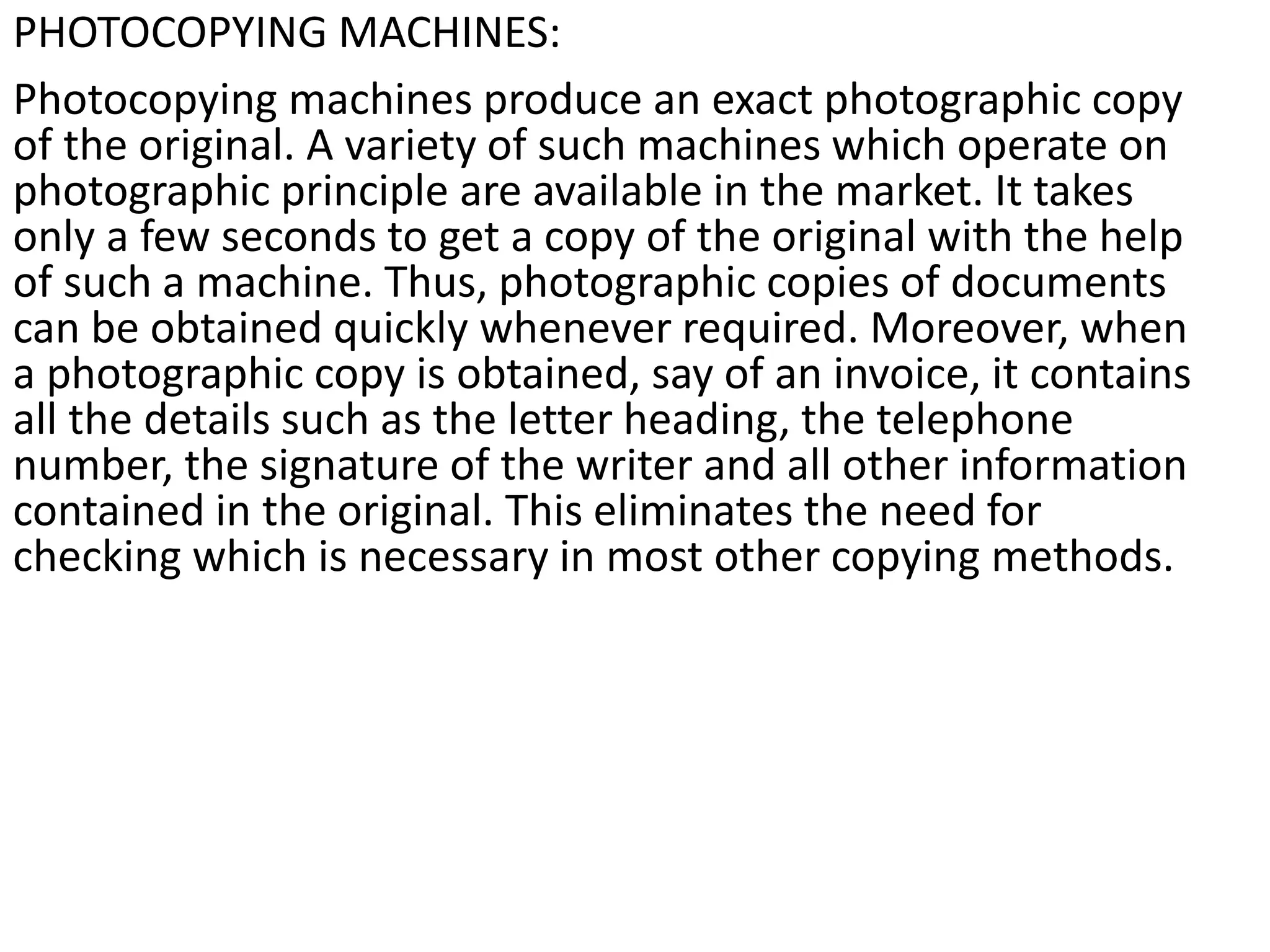 PHOTOCOPYING MACHINES:
Photocopying machines produce an exact photographic copy
of the original. A variety of such machines which operate on
photographic principle are available in the market. It takes
only a few seconds to get a copy of the original with the help
of such a machine. Thus, photographic copies of documents
can be obtained quickly whenever required. Moreover, when
a photographic copy is obtained, say of an invoice, it contains
all the details such as the letter heading, the telephone
number, the signature of the writer and all other information
contained in the original. This eliminates the need for
checking which is necessary in most other copying methods.
 