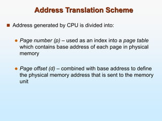 Address Translation Scheme
 Address generated by CPU is divided into:
 Page number (p) – used as an index into a page table
which contains base address of each page in physical
memory
 Page offset (d) – combined with base address to define
the physical memory address that is sent to the memory
unit
 
