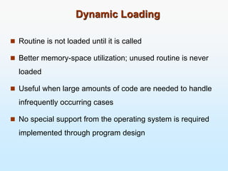 Dynamic Loading
 Routine is not loaded until it is called
 Better memory-space utilization; unused routine is never
loaded
 Useful when large amounts of code are needed to handle
infrequently occurring cases
 No special support from the operating system is required
implemented through program design
 
