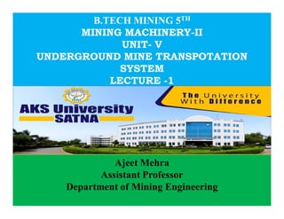 B.TECH MINING 5TH
MINING MACHINERY-II
UNIT- V
UNDERGROUND MINE TRANSPOTATION
SYSTEM
LECTURE -1
Ajeet Mehra
Assistant Professor
Department of Mining Engineering
 