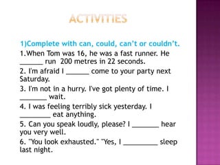 1)Complete with can, could, can’t or couldn’t.
1.When Tom was 16, he was a fast runner. He
______ run 200 metres in 22 seconds.
2. I'm afraid I ______ come to your party next
Saturday.
3. I'm not in a hurry. I've got plenty of time. I
_______ wait.
4. I was feeling terribly sick yesterday. I
________ eat anything.
5. Can you speak loudly, please? I _______ hear
you very well.
6. "You look exhausted." "Yes, I _________ sleep
last night.
 